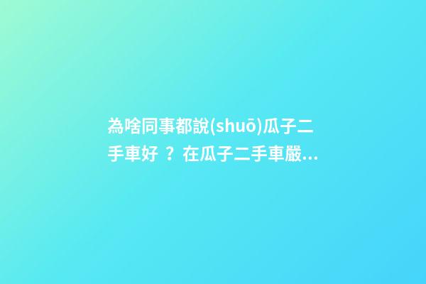 為啥同事都說(shuō)瓜子二手車好？在瓜子二手車嚴(yán)選店買了一次車明白了